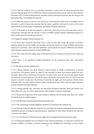 83
2.3.9.15 After the hydraulic test, use continuous blowdown or drain valve to release the pressure with
pressure reducing speed of 0.3~0.5MPa/min. Pressure reducing should be paused when the drum pressure
decreases to 85% of rated working pressure, and then continue reducing the pressure after the measures for
preventing safety vavle popping are removed.
2.3.9.16 When the pressure is down to zero, open all air valves and water drain valves to discharge water. If
the boiler is ready to be put into operation and the water is qualified, discharge the water to the normal
drum water level and the seeper in superheater and reheater should be drained out.
2.3.9.17 If the boiler is not put into operation in short term, close all air valves and water drain valves to
stop pressure releasing when the pressure is down to 0.5MPa, perform nitrogen blanketing protection or
other reliable shutdown maintenance measures.
2.3.10 Approval standard of boiler hydraulic test
2.3.10.1 5min after closing the feed water valve to stop the feed water pump, the primary air pressure
reducing should not exceed 0.5MPa and secondary air pressure should not exceed 0.25MPa; the pressure
reducing of economizer, water wall and superheater system should not exceed 0.1MPa/min and reheater
system pressure reducing should not exceed 0.05MPa/min.
2.3.10.2 The metal wall and welding seam of bearing parts has no leakage trace (no any water drops and
mist trace).
2.3.10.3 There is no significant residual deformation on the pressurized parts after macroscopic
examination
2.3.11 Precautions in boiler hydraulic test
2.3.11.1 During hydraulic test, there should be special person in charge of pressurizing to prevent
over-pressure. The pressure should be subject to the indication on drum local pressure gauge and there
should be special person monitoring LCD pressure in control room. Also, the local pressure gauge should
be monitored by special personnel, who should reduce the pressure rising speed when it is close to the test
pressure to prevent overpressure; the personnel monitoring the upper and lower pressure should contact
with each other very often and the thermal workers should check and confirm when the upper and lower
pressure indication has large difference.
2.3.11.2 During hydraulic test, continuous and intermittent blowdown electrical valves and reheater inlet
water drain valves, etc. are used as quick pressure relief measures to prevent overpressure.
2.3.11.3 To prevent overpressure of LP system related to hydraulic test, the related water drain valve should
be started except for reliable isolation.
2.3.11.4 All HP heaters should parallel off during hydraulic test.
2.3.11.5 The interlocking of related equipment should be recovered after the hydraulic test.
2.3.11.6 Pressure rising and reducing should be even and stable, the pressure rising speed should be strictly
controlled to prevent exceeding the specified pressure. Adjustment of water inflow should be slow and even
to prevent water impact.
2.3.11.7 It is not allowed to flush the pressure gauge tube and sampling tube during pressure rising.
2.3.11.8 During the hydraulic test of economizer, water wall and superheater, it is necessary to monitor the
pressure condition of reheater to prevent overpressure and strengthen the monitoring to steam turbine
 