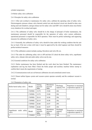 84
cylinder temperature.
2.4 Boiler safety valve calibration
2.4.1 Principles for safety valve calibration
2.4.1.1 After unit overhaul or maintenance for safety valve, calibrate the operating value of safety valve.
Electromagnetic pressure release valve thermal control test and electrical circuit test should be done once
during each unit shutdown, and gas release test for safety valve and EBV valve should be done once before
every shutdown for overhaul and repair.
2.4.1.2 The calibration of safety valve should be in the charge of principal of boiler maintenance, the
maintenance personnel should be responsible for the operation of safety valve system calibration,
operational personnel is responsible for DCS operation. There must be perfect technology and organizing
measures for calibration of safety valve.
2.4.1.3 Generally, the calibration of safety valve should be done under the working condition that the unit
has no load; if the test is done with load, it must be approved by the chief engineer and there should be
perfect technical measures.
2.4.1.4 The calibration content includes seating, blowdown and valve lift, etc.
2.4.1.5 The order for calibrating safety valve is HP and then LP, check the drum safety valve, superheater
safety valve, reheater inlet and outlet safety valves one by one.
2.4.2 Essential conditions for safety valve calibration
2.4.2.1 Boiler maintenance has been finished and the work sheet has been finished. The maintenance
explanation and log has been filled. Check the boiler proper and auxiliary machine before startup to
confirm that it meets the requirements of startup.
2.4.2.2 Communications tools are set between calibration site and centralized control room.
2.4.2.3 Steam turbine bypass system and vacuum system operates normally and the condenser vacuum is
normal.
2.4.3 Parameters of safety vale
Boiler barrel safety valve Model
Setting
pressure
MPa
Blowdown
pressure
MPa
Discharge
capacity T/H
Proportion in maximum
evaporation capacity %
1 1749WB 19.79 19.00 284
84.9
2 1749WB 19.79 19.00 284
3 1749WB 20.19 18.98 296
4 1749WB 20.19 18.98 296
5 1749WB 20.40 18.97 298
6 1749WB 20.40 18.97 298
Superheater outlet safety
valve
Model
Setting
pressure
MPa
Blowdown
pressure
MPa
Discharge
capacity
T/H
Proportion in maximum
evaporation capacity %
1 1750WD 18.30 17.75 160 15.5
 