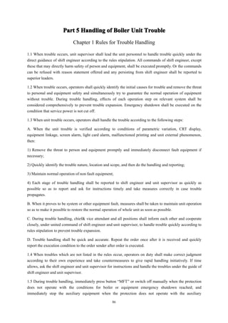 86
Part
Part
Part
Part 5
5
5
5 Handling
Handling
Handling
Handling of
of
of
of Boiler
Boiler
Boiler
Boiler Unit
Unit
Unit
Unit Trouble
Trouble
Trouble
Trouble
Chapter 1 Rules for Trouble Handling
1.1 When trouble occurs, unit supervisor shall lead the unit personnel to handle trouble quickly under the
direct guidance of shift engineer according to the rules stipulation. All commands of shift engineer, except
these that may directly harm safety of person and equipment, shall be executed promptly. Or the commands
can be refused with reason statement offered and any persisting from shift engineer shall be reported to
superior leaders.
1.2 When trouble occurs, operators shall quickly identify the initial causes for trouble and remove the threat
to personal and equipment safety and simultaneously try to guarantee the normal operation of equipment
without trouble. During trouble handling, effects of each operation step on relevant system shall be
considered comprehensively to prevent trouble expansion. Emergency shutdown shall be executed on the
condition that service power is not cut off.
1.3 When unit trouble occurs, operators shall handle the trouble according to the following steps:
A. When the unit trouble is verified according to conditions of parametric variation, CRT display,
equipment linkage, screen alarm, light card alarm, malfunctioned printing and unit external phenomenon,
then:
1) Remove the threat to person and equipment promptly and immediately disconnect fault equipment if
necessary;
2) Quickly identify the trouble nature, location and scope, and then do the handling and reporting;
3) Maintain normal operation of non fault equipment;
4) Each stage of trouble handling shall be reported to shift engineer and unit supervisor as quickly as
possible so as to report and ask for instructions timely and take measures correctly in case trouble
propagates.
B. When it proves to be system or other equipment fault, measures shall be taken to maintain unit operation
so as to make it possible to restore the normal operation of whole unit as soon as possible.
C. During trouble handling, chief& vice attendant and all positions shall inform each other and cooperate
closely, under united command of shift engineer and unit supervisor, to handle trouble quickly according to
rules stipulation to prevent trouble expansion.
D. Trouble handling shall be quick and accurate. Repeat the order once after it is received and quickly
report the execution condition to the order sender after order is executed.
1.4 When troubles which are not listed in the rules occur, operators on duty shall make correct judgment
according to their own experience and take countermeasures to give rapid handling initiatively. If time
allows, ask the shift engineer and unit supervisor for instructions and handle the troubles under the guide of
shift engineer and unit supervisor.
1.5 During trouble handling, immediately press button “MFT” or switch off manually when the protection
does not operate with the conditions for boiler or equipment emergency shutdown reached; and
immediately stop the auxiliary equipment when the protection does not operate with the auxiliary
 