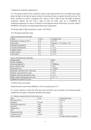6
2.4 Ignition & combustion-supporting oil
2.4.1 The ignition method of this combustion system is three-stage ignition, that is, the high-energy ignitor
ignites the light oil, the light oil ignites the heavy oil and then the heavy oil ignites the pulverized coal. The
burner secondary air nozzle is equipped with 2 layers of total 8 light oil gun and adopts mechanical
atomization method. The fuel used is light oil when the boiler starts up to 10%BMCR; the
combustion-supporting oil is heavy oil during low load operation and the boiler heavy oil system output is
30%BMCR. The ignition unit adopts high-energy electric spark ignitor.
The design output of light oil gun/heavy oil gun: 12/42 t/h(oil)
2.4.2 Oil quality performance data
Light oil characteristic data table:
Name Unit Average value
Kinematic viscosity (at 38℃) cst 2.5-15.7
Pour point ℃ Summer : ≮12, winter: ≮18
Mechanical impurities ℃ >66
Closed cup flash point % ≮1.8
Sulphur content % ≮0.25
Water content % ≮0.02
Ash content % ≮1.5
Heavy oil characteristic data table:
Characteristic HFO
Acidic, inorganic 0.1
Ash, mass percent % 11000cal/g
Gross calorific value >66℃
Flash point, min ≮180cst
Kinematic viscosity at 50℃ (cst), max ≮0.25
Residue, mass percent (%), max ≮4.5
Sulphur, total mass percent (%), max ≮1.0
Water content, mass percent (%), max ≮2．5
Asphalt mass percent (%), max
2.5 Boiler steam water quality
Normal blowdown rate of boiler (BMCR) is 10.5 t/h counted as per 0.5 %.
It is strictly required to control the boiler feed water and boiler water according to the following quality
standards for the purpose of guarantee qualified steam quality
2.5.1 Quality standard table for boiler feed water:
Item Unit Guaranteed value
PH value (25℃) 9.0~9.6
Hardness μmol/l ~0
Dissolved oxygen (O2) μg/l ≤7
Iron (Fe) μg/l ≤20
Copper (Cu) μg/l ≤5
Oil mg/l ≤0.3
Hydrazine (N2H4) μg/l ≤30
Conductivity 25℃ μs/cm ≤0.3
Silicon dioxide Comply with the standards
 