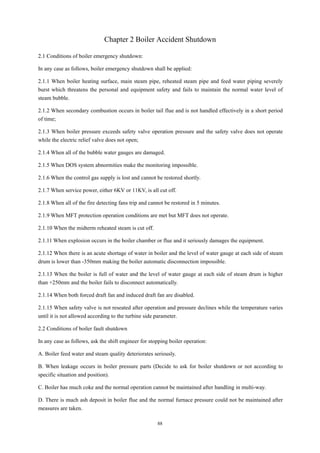 88
Chapter 2 Boiler Accident Shutdown
2.1 Conditions of boiler emergency shutdown:
In any case as follows, boiler emergency shutdown shall be applied:
2.1.1 When boiler heating surface, main steam pipe, reheated steam pipe and feed water piping severely
burst which threatens the personal and equipment safety and fails to maintain the normal water level of
steam bubble.
2.1.2 When secondary combustion occurs in boiler tail flue and is not handled effectively in a short period
of time;
2.1.3 When boiler pressure exceeds safety valve operation pressure and the safety valve does not operate
while the electric relief valve does not open;
2.1.4 When all of the bubble water gauges are damaged.
2.1.5 When DOS system abnormities make the monitoring impossible.
2.1.6 When the control gas supply is lost and cannot be restored shortly.
2.1.7 When service power, either 6KV or 11KV, is all cut off.
2.1.8 When all of the fire detecting fans trip and cannot be restored in 5 minutes.
2.1.9 When MFT protection operation conditions are met but MFT does not operate.
2.1.10 When the midterm reheated steam is cut off.
2.1.11 When explosion occurs in the boiler chamber or flue and it seriously damages the equipment.
2.1.12 When there is an acute shortage of water in boiler and the level of water gauge at each side of steam
drum is lower than -350mm making the boiler automatic disconnection impossible.
2.1.13 When the boiler is full of water and the level of water gauge at each side of steam drum is higher
than +250mm and the boiler fails to disconnect automatically.
2.1.14 When both forced draft fan and induced draft fan are disabled.
2.1.15 When safety valve is not reseated after operation and pressure declines while the temperature varies
until it is not allowed according to the turbine side parameter.
2.2 Conditions of boiler fault shutdown
In any case as follows, ask the shift engineer for stopping boiler operation:
A. Boiler feed water and steam quality deteriorates seriously.
B. When leakage occurs in boiler pressure parts (Decide to ask for boiler shutdown or not according to
specific situation and position).
C. Boiler has much coke and the normal operation cannot be maintained after handling in multi-way.
D. There is much ash deposit in boiler flue and the normal furnace pressure could not be maintained after
measures are taken.
 