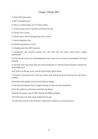 90
Chapter 3 Boiler MFT
3.1 Boiler MFT phenomena:
A. MFT sound-light alarm.
B. There is no flame display on TV of furnace flame.
C. All pulverizing system in operation and primary fans trip.
D. Oil trip valve is closed.
E. Electric master valve of attemperating water is closed.
F. Electric precipitator trips.
G. Sootblowing program is cut off.
3.2 Handling after boiler MFT operation:
1) Immediately stop manually primary fans, coal mills and coal feeders which haven’t tripped
automatically.
2) Verify that the oil trip valve and attemperating water master valve are closed. Or immediately close them
manually.
3) Automatic feed water pump shall start itself automatically or it shall be started manually to maintain the
steam bubble level.
4) No fault in air-flue gas system. And the boiler furnace shall be blown.
5) If boiler is disconnected by air-flue gas system fault, prolong the furnace blowing time after fault is
removed.
6) Inerting shall be applied to the coal mill which has tripped.
7) The electric precipitator shall be stopped manually if it does not stop automatically.
8) Exit the sootblower which hasn’t exited from the furnace.
9) Identify the primary cause for MFT from the first BMS trip display.
10) Timely remove the fault and get prepared for hot start.
11) If the fault cannot be removed shortly, conduct boiler shutdown as a common practice.
 