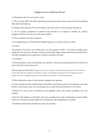 91
Chapter 4 Loss of Service Power
4.1 Phenomena when all service power is lost:
A. The unit, boiler MFT and turbine trip and the generator disconnects; alarm rings and each corresponding
light alarm board lights up.
B. Voltage of each segment of service bus drops to zero and its power switch has green indicator on.
C. All AC auxiliary equipments in operation stops and there is no linkage in standby AC auxiliary
equipment; Electric valve does not work under operation.
D. There is linkage in each DC equipment.
E. AC lighting lamps are off while the DC lighting lamps are on and the control room dims.
4.2 Causes:
The generator disconnects and working power of each segment of 6KV is lost and the standby power
supply does not succeed in automatic switching. Or the high-voltage standby transformer trips and the first,
secondary emergency power supply don/t succeed in automatic switching.
4.3 Treatment:
1) Put the pneumatic motor of air preheater into operation. Close the manually-operated door of boiler-front
fuel oil trip valve and oil-return valve.
2) Unit supervisor shall notify Peripheral positions to conduct corresponding treatment for loss of service
power and notify air compressor operators on duty to startup all air compressors for emergency power
supply. Restore all tripped equipments and disable the interlock of standby equipments.
3) Put the lubrication system of each auxiliary equipment into operation.
4) Check and adjust all the ventilation doors and baffles of pulverizing system out of operation to the right
position. And the spray water valve and holding valve of super heater and reheater are to be closed.
5) Restore the service power level-by-level and gradually restore each system according to the unit
situation.
6) Ask the chief engineer to feed boiler with water according to the range of temperature of steam bubble
wall so as to maintain the steam bubble level and deaerator water temperature to be normal.
7) Gradually conduct other operations to restore unit operation.
 