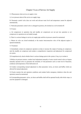92
Chapter 5 Loss of Service Air Supply
5.1 Phenomenon when service air supply is lost:
A. Low pressure alarm of the service air supply rings.
B. Pneumatic control valve does not work and relevant water level and temperature cannot be adjusted
automatically.
C. Particular pneumatic control valve is changed in position, all switched on or all switched off.
5.2 Causes:
a. Air compressors in operation trip and standby air compressors are not put into operation or air
compressors in operation are not loaded enough.
b. There is a serious leakage in service air supply pipe and the air pressure cannot be maintained.
c. Master air valve are closed mistakenly or the master interconnection valve of the adjacent engine is
opened mistakenly.
5.3 Treatment
1) Immediately contact air compressor operators on duty to increase the output of running air compressor,
start the standby air compressor and conduct a comprehensive inspection and adjustment for compressed
air system.
2) Comprehensively check whether there is serious leakage point in the system, if any, try to isolate it.
3) Before air pressure restores, conduct local adjustment manually of some crucial control valves or bypass
manually operated valves to guarantee the normality of vital parameters such as water level of deaerator,
condenser and temperature of host lubrication oil.
4) Conduct corresponding manual adjustment to other pneumatic valves, air doors and baffles which are
allowed for manual adjustment.
5) Closely monitor the unit operation conditions and conduct boiler emergency shutdown when the unit
operation cannot be maintained.
6) Corresponding pneumatic valves, air doors and baffles shall still be operated locally after boiler stops, in
case the equipment is damaged.
 