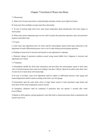 95
Chapter 7 Overfeed of Water into Drum
7.1 Phenomena
A. Water level of each steam drum is indicated high and alarm window gives high level alarm.
B. Feed water flow probably exceeds steam flow abnormally.
C. In case of extreme high water level, main steam temperature drops dramatically with water impact in
steam pump.
D. When main steam temperature gets too low until it reaches the protection operation value, the protection
operates and turbine trips.
7.2 Causes
a. Feed water auto adjustment does not work, and the minicomputer speed control goes abnormal or the
adjustment of outlet differential pressure valve is out of order during electrical pump operation.
b. Reading of water level is incorrect and manual or auto adjustment is improper.
c. Dramatic change of operation condition caused wrong steam bubble level. Judgment is incorrect and
adjustment isn’t timely.
7.3 Treatment
1) Immediately disable the feed water automation and turn down the minicomputer speed or feed water
valve of electrical pump when water level reading is up above 102mm. Open the accident water drain valve
if water level of steam drum still remain high.
2) In case of accident, water level adjustment shall be subject to differential pressure water gauge and
manual adjustment shall be made according to the bull’s eye level gauge.
3) Immediately open the water drain valves of super heater system if water penetrates super heater and
close them till the steam temperature restores normal.
4) Emergency shutdown shall be conducted if protection does not operate 5 seconds after water
level≥250mm.
5) Report to shift engineer, and get prepared to start after fault is cleared and steam drum is maintained with
normal water level.
 