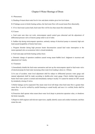 96
Chapter 8 Water Shortage of Drum
8.1 Phenomena
A. Reading of steam drum water level is low and alarm window gives low level alarm.
B. If leakage occurs in boiler heating surface, the feed water flow will exceed steam flow abnormally.
C. If it is feed water system fault, feed water flow will be less than steam flow abnormally.
8.2 Causes
a. Feed water auto does not work, minicomputer speed control goes abnormal and the adjustment of
differential pressure valve of electric pump outlet is out of order.
b. Sudden trip during minicomputer operation, untimely startup of electrical pump or extremely high unit
load caused incapability of timely feed water.
c. Program disorder during high pressure heater disconnection caused feed water interruption or the
motor-operated valve at economizer inlet is closed mistakenly.
d. Feed water pipe and boiler heating surface burst.
e. Dramatic change of operation condition caused wrong steam bubble level. Judgment is incorrect and
adjustment isn’t timely.
8.3 Treatment
1) Immediately disable the feed water automation and turn up the minicomputer speed or feed water valve
of electrical pump for feed water increasing when water level reading is down to -102mm.
2) In case of accident, water level adjustment shall be subject to differential pressure water gauge and
manual adjustment shall be made according to double-color water gauge. Check whether high pressure
heater feed water system is normal and immediately startup it locally if it cannot be started on CRT caused
by mistakenly closing of valves.
3) Boiler leakage can be suspected if the steam water level still drops when feed water flow is greater than
steam flow. It can be verified by careful listening to sound locally and once it is verified, boiler shall be
shut down.
4) Protection shall operate when steam drum water level drops to protection operation value, or shutdown
the boiler manually.
5) Report to shift engineer and relevant supervisors, rapidly identify causes and conduct treatment, and then
restart the unit.
 