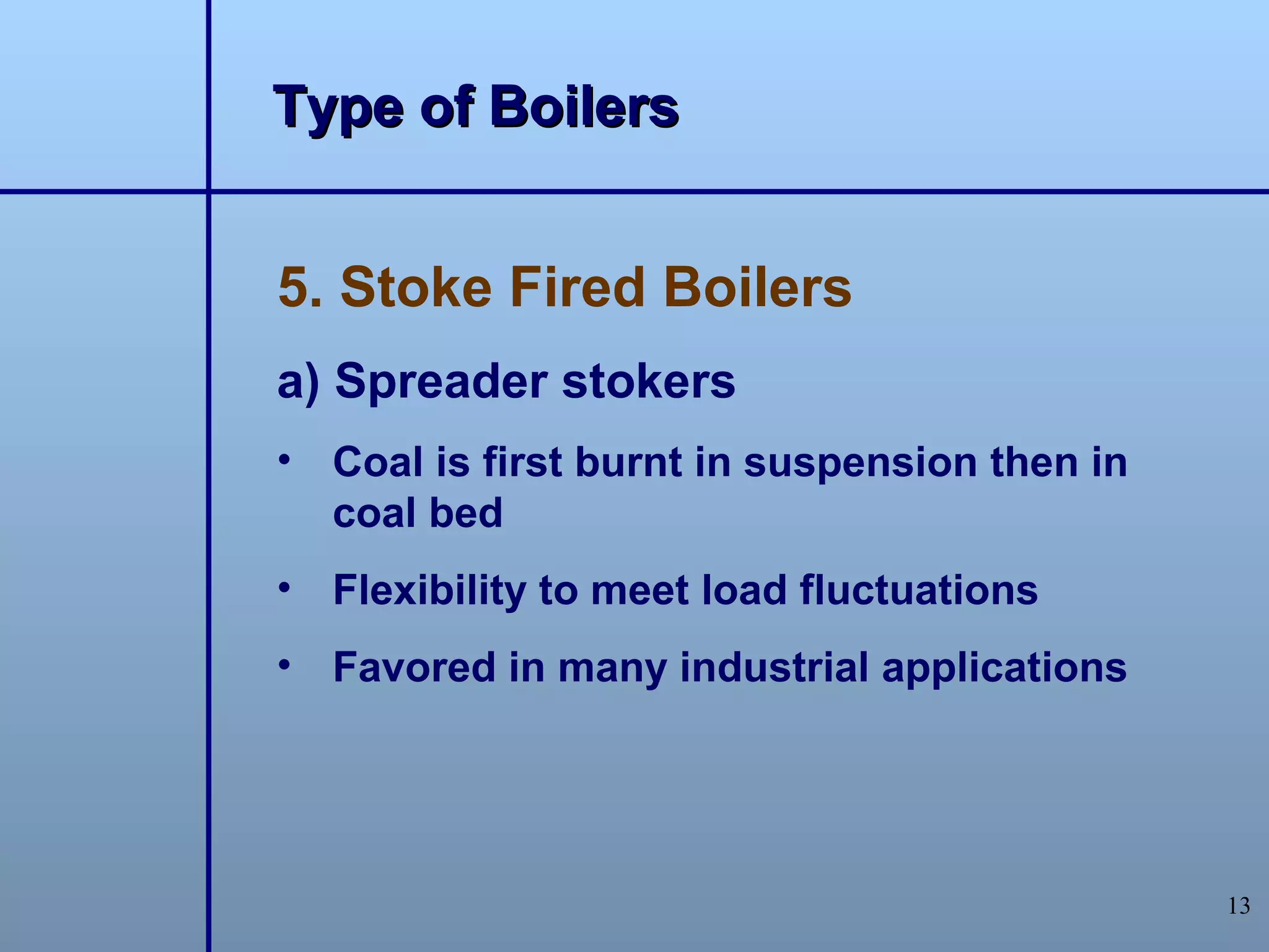 Type of Boilers


5. Stoke Fired Boilers
a) Spreader stokers
• Coal is first burnt in suspension then in
  coal bed
• Flexibility to meet load fluctuations
• Favored in many industrial applications




                                              13
 