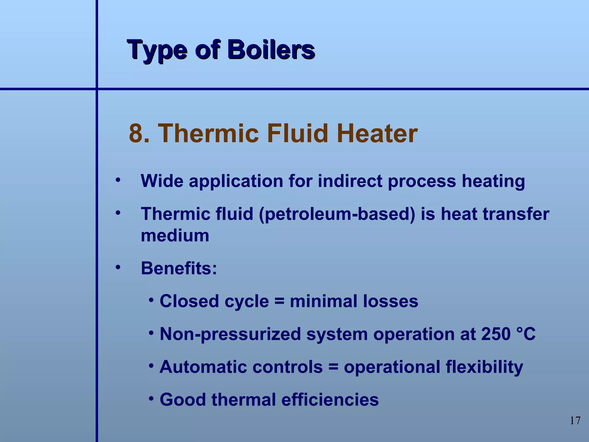 Type of Boilers


    8. Thermic Fluid Heater
•    Wide application for indirect process heating
•    Thermic fluid (petroleum-based) is heat transfer
     medium
•    Benefits:
     • Closed cycle = minimal losses
     • Non-pressurized system operation at 250 °C
     • Automatic controls = operational flexibility
     • Good thermal efficiencies
                                                        17
 