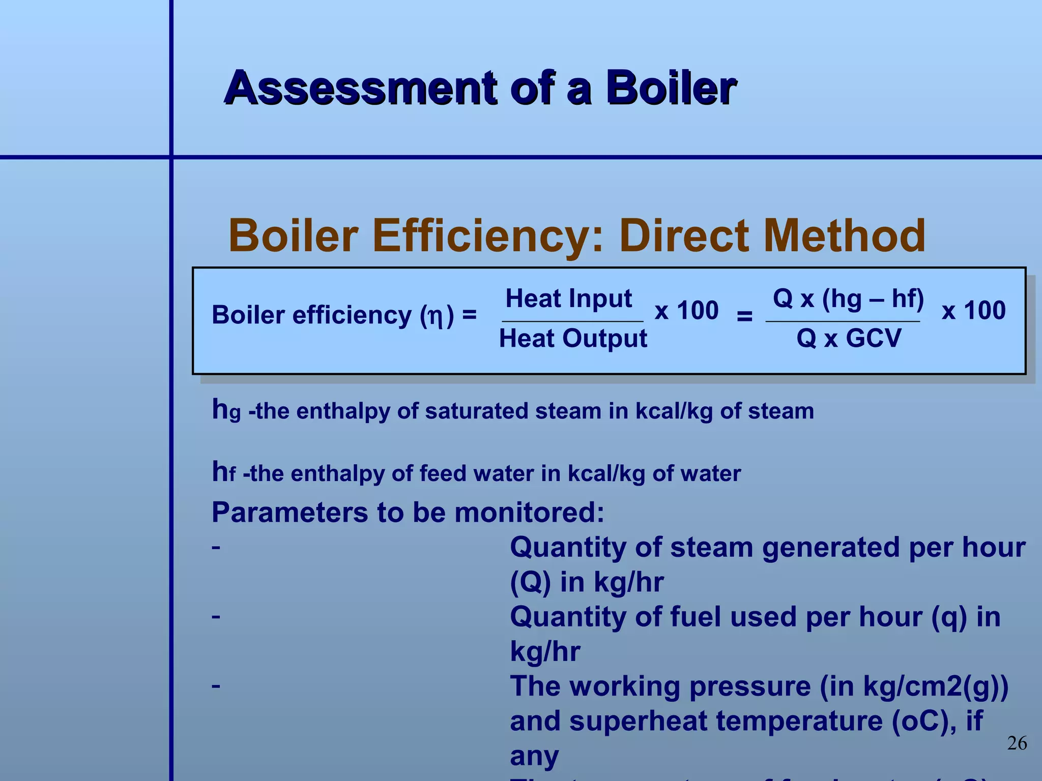Assessment of a Boiler


 Boiler Efficiency: Direct Method
                          Heat Input x 100   Q x (hg – hf) x 100
Boiler efficiency (η) =                    =
                          Heat Output         Q x GCV

hg -the enthalpy of saturated steam in kcal/kg of steam

hf -the enthalpy of feed water in kcal/kg of water
Parameters to be monitored:
-                           Quantity of steam generated per hour
                            (Q) in kg/hr
-                           Quantity of fuel used per hour (q) in
                            kg/hr
-                           The working pressure (in kg/cm2(g))
                            and superheat temperature (oC), if
                                                                  26
                            any
 