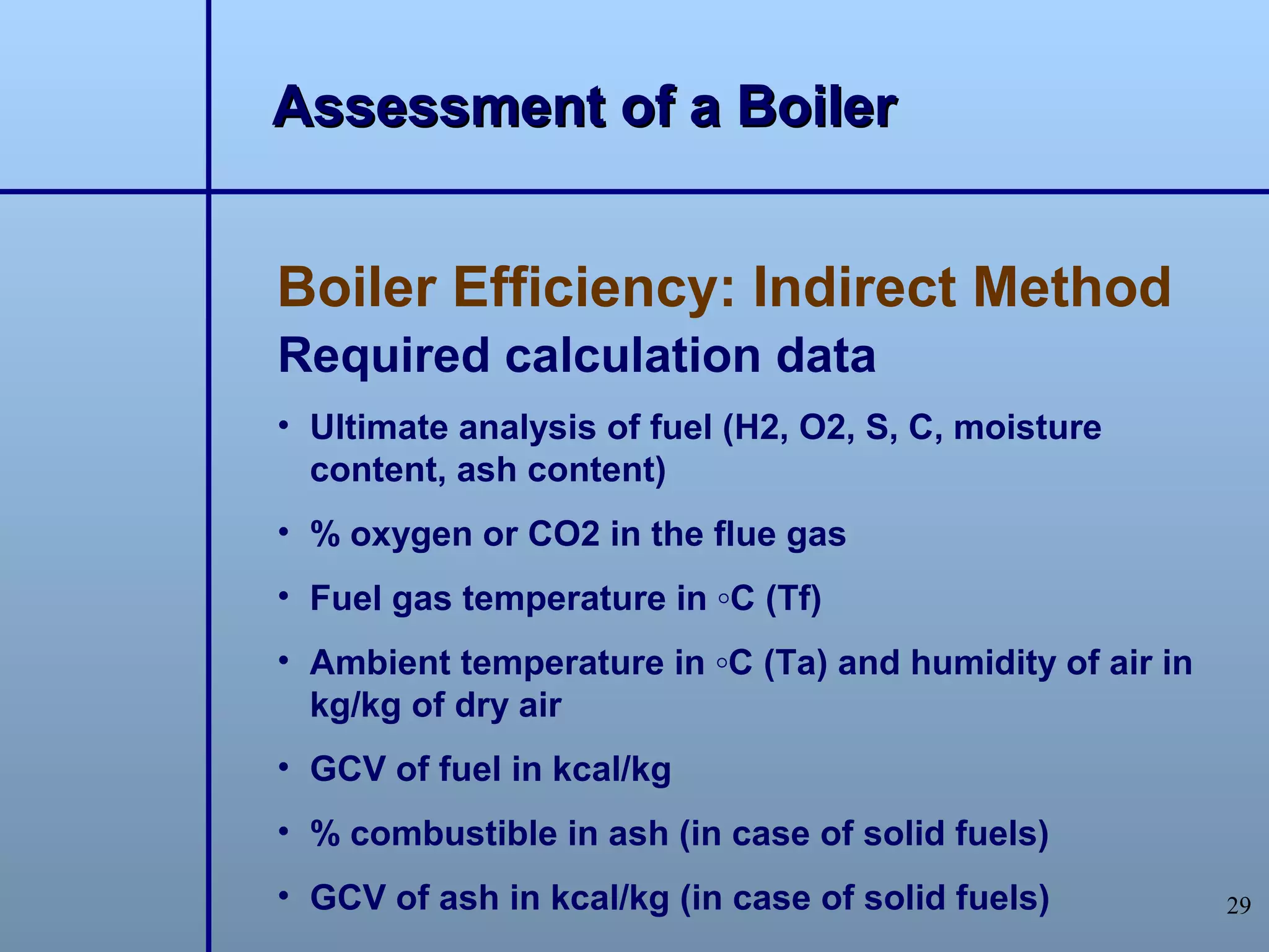 Assessment of a Boiler


Boiler Efficiency: Indirect Method
Required calculation data
• Ultimate analysis of fuel (H2, O2, S, C, moisture
  content, ash content)
• % oxygen or CO2 in the flue gas
• Fuel gas temperature in ◦C (Tf)
• Ambient temperature in ◦C (Ta) and humidity of air in
  kg/kg of dry air
• GCV of fuel in kcal/kg
• % combustible in ash (in case of solid fuels)
• GCV of ash in kcal/kg (in case of solid fuels)          29
 