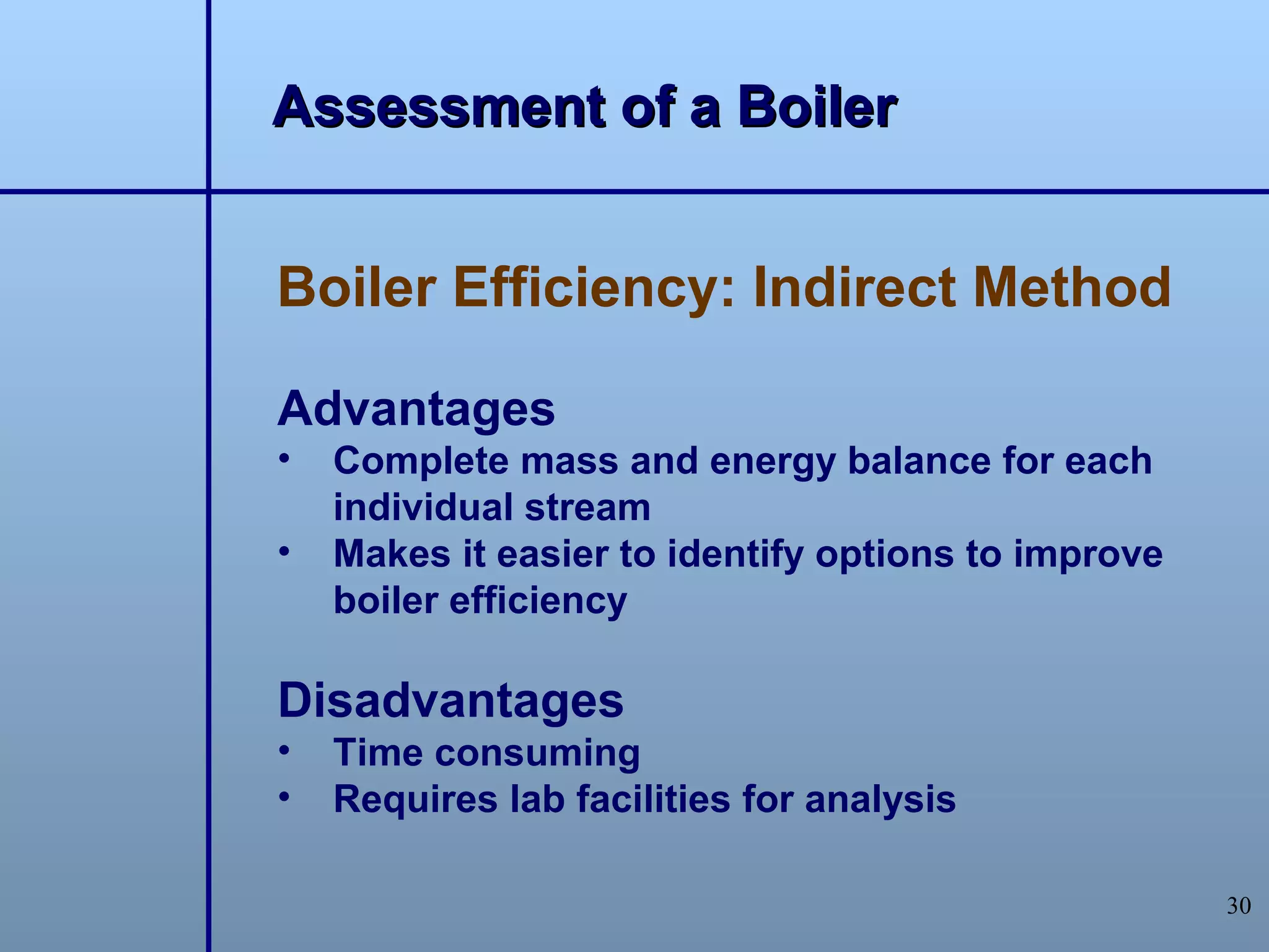 Assessment of a Boiler


Boiler Efficiency: Indirect Method

Advantages
•   Complete mass and energy balance for each
    individual stream
•   Makes it easier to identify options to improve
    boiler efficiency

Disadvantages
•   Time consuming
•   Requires lab facilities for analysis

                                                     30
 
