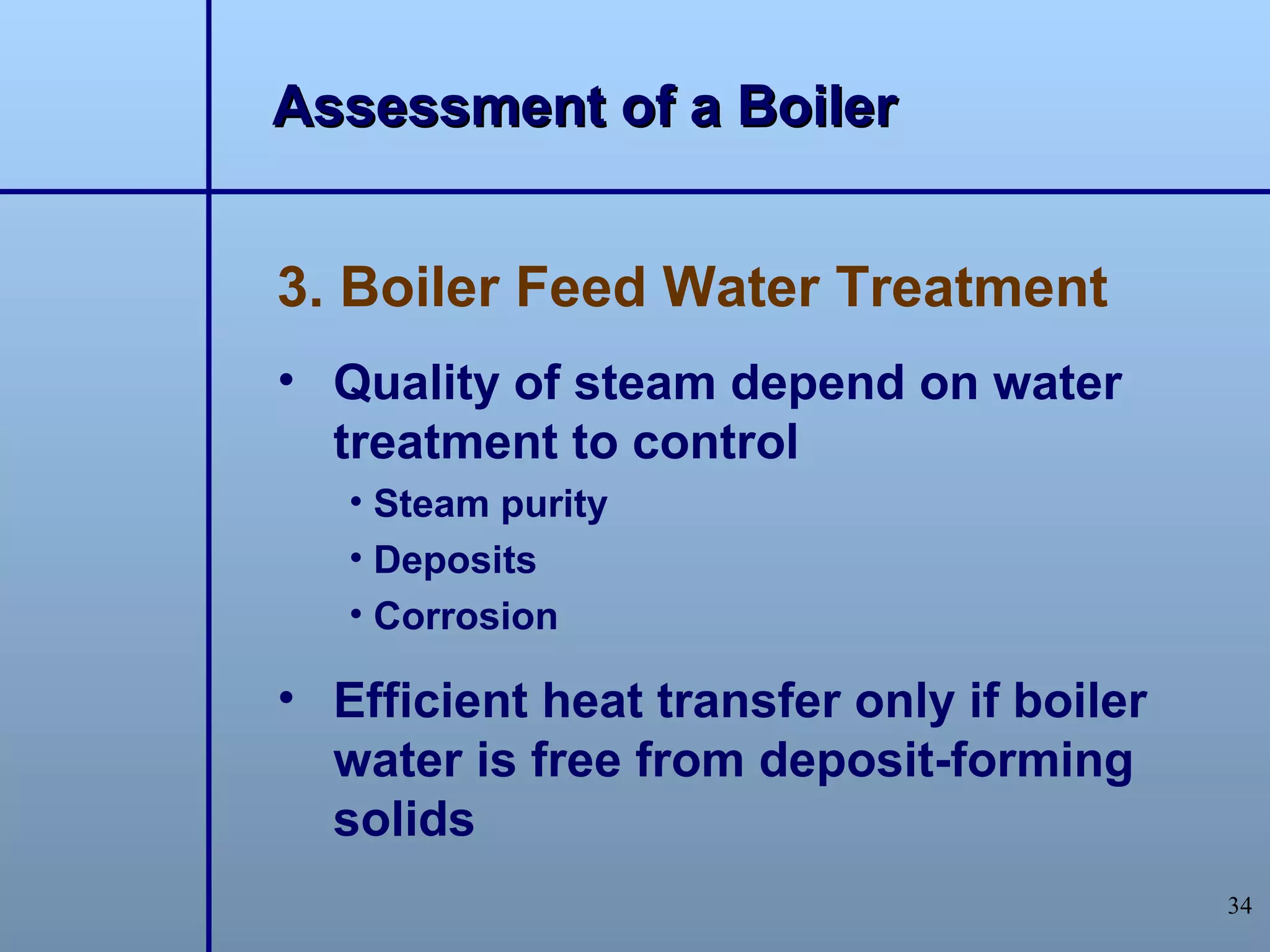 Assessment of a Boiler


3. Boiler Feed Water Treatment
• Quality of steam depend on water
  treatment to control
   • Steam purity
   • Deposits
   • Corrosion

• Efficient heat transfer only if boiler
  water is free from deposit-forming
  solids
                                           34
 