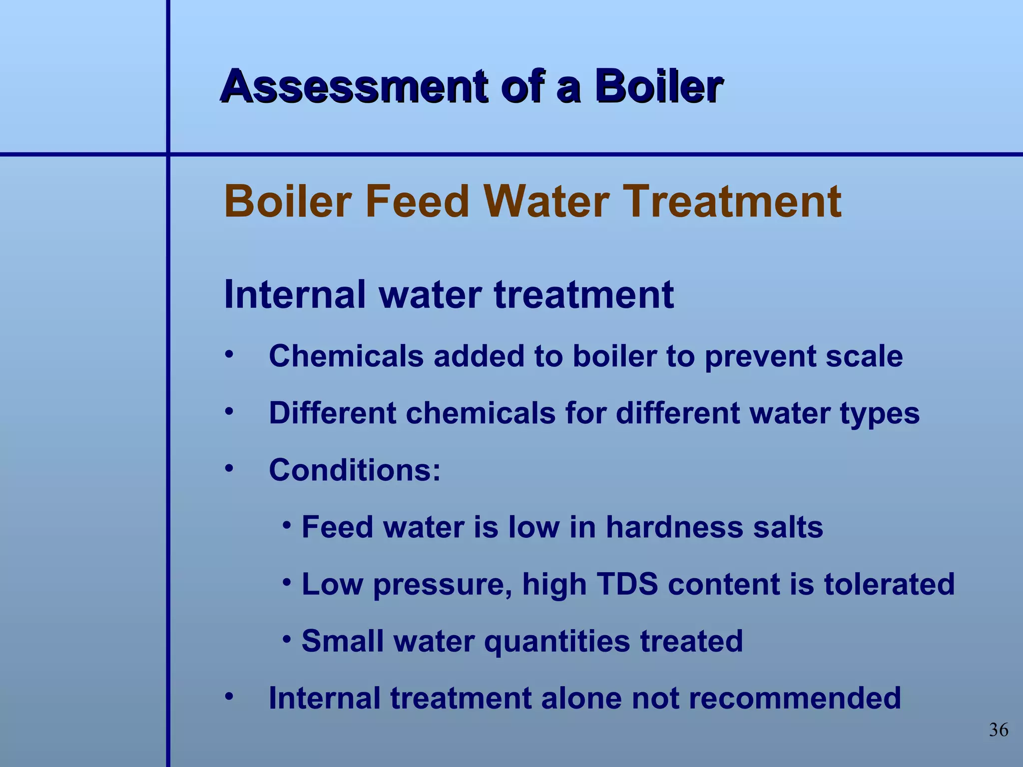 Assessment of a Boiler

Boiler Feed Water Treatment

Internal water treatment
•   Chemicals added to boiler to prevent scale
•   Different chemicals for different water types
•   Conditions:
    • Feed water is low in hardness salts
    • Low pressure, high TDS content is tolerated
    • Small water quantities treated
•   Internal treatment alone not recommended
                                                    36
 