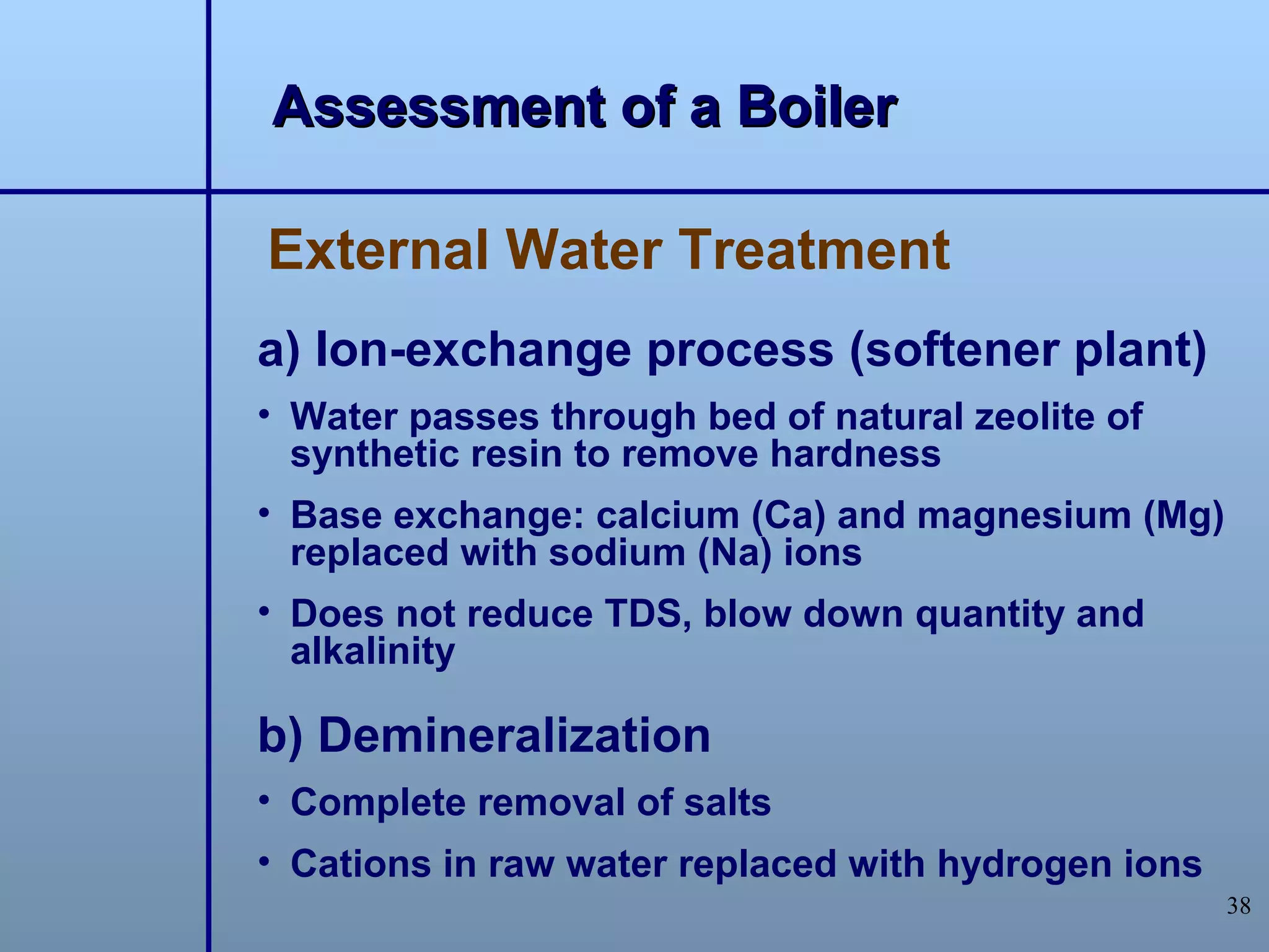 Assessment of a Boiler

External Water Treatment
a) Ion-exchange process (softener plant)
• Water passes through bed of natural zeolite of
  synthetic resin to remove hardness
• Base exchange: calcium (Ca) and magnesium (Mg)
  replaced with sodium (Na) ions
• Does not reduce TDS, blow down quantity and
  alkalinity

b) Demineralization
• Complete removal of salts
• Cations in raw water replaced with hydrogen ions
                                                     38
 