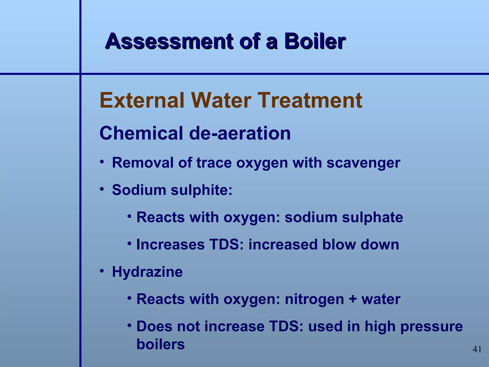 Assessment of a Boiler

External Water Treatment
Chemical de-aeration
• Removal of trace oxygen with scavenger
• Sodium sulphite:
   • Reacts with oxygen: sodium sulphate
   • Increases TDS: increased blow down
• Hydrazine
   • Reacts with oxygen: nitrogen + water
   • Does not increase TDS: used in high pressure
     boilers                                        41
 