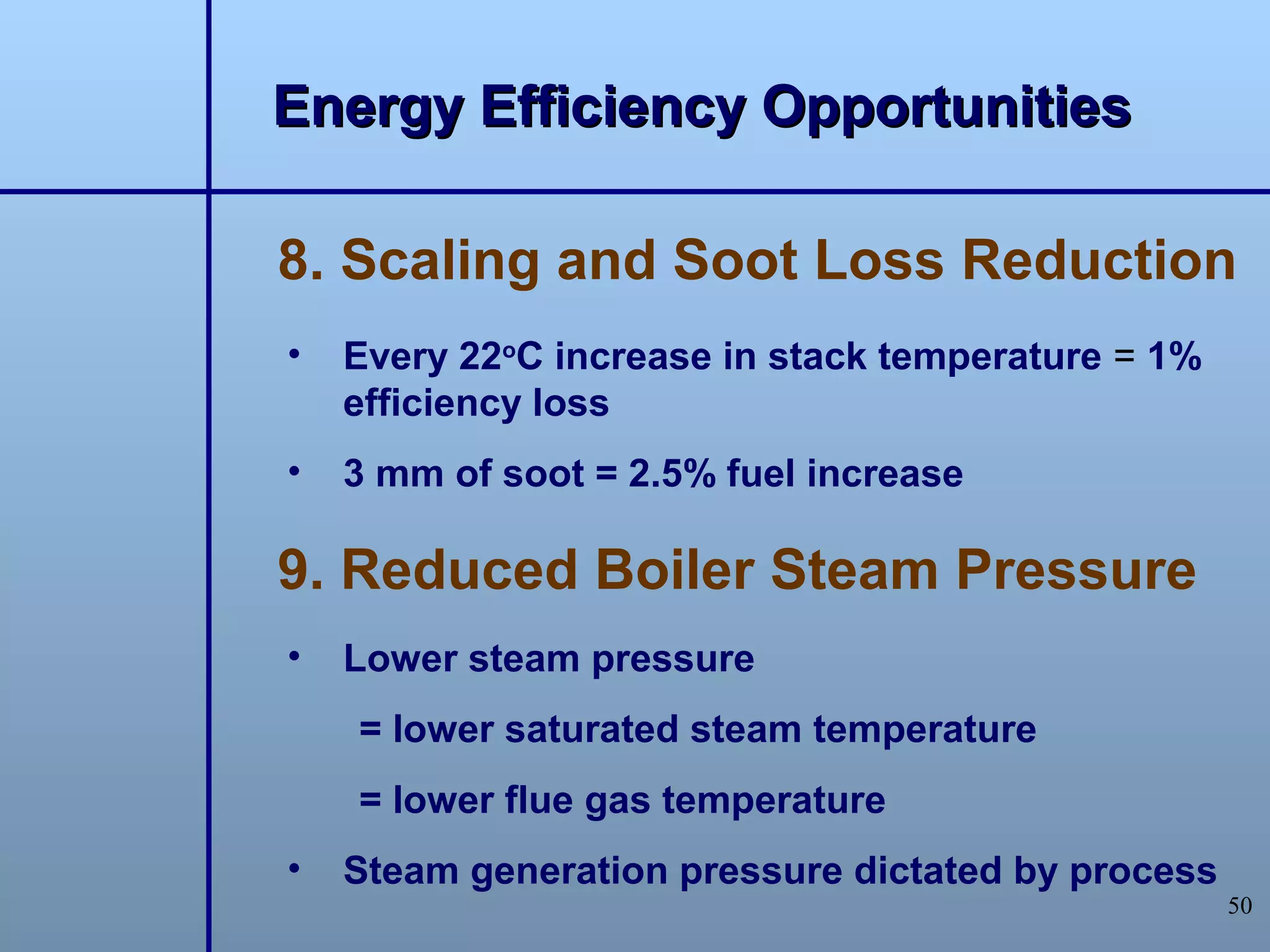 Energy Efficiency Opportunities

8. Scaling and Soot Loss Reduction
•   Every 22oC increase in stack temperature = 1%
    efficiency loss
•   3 mm of soot = 2.5% fuel increase

9. Reduced Boiler Steam Pressure
•   Lower steam pressure
    = lower saturated steam temperature
    = lower flue gas temperature
•   Steam generation pressure dictated by process
                                                    50
 