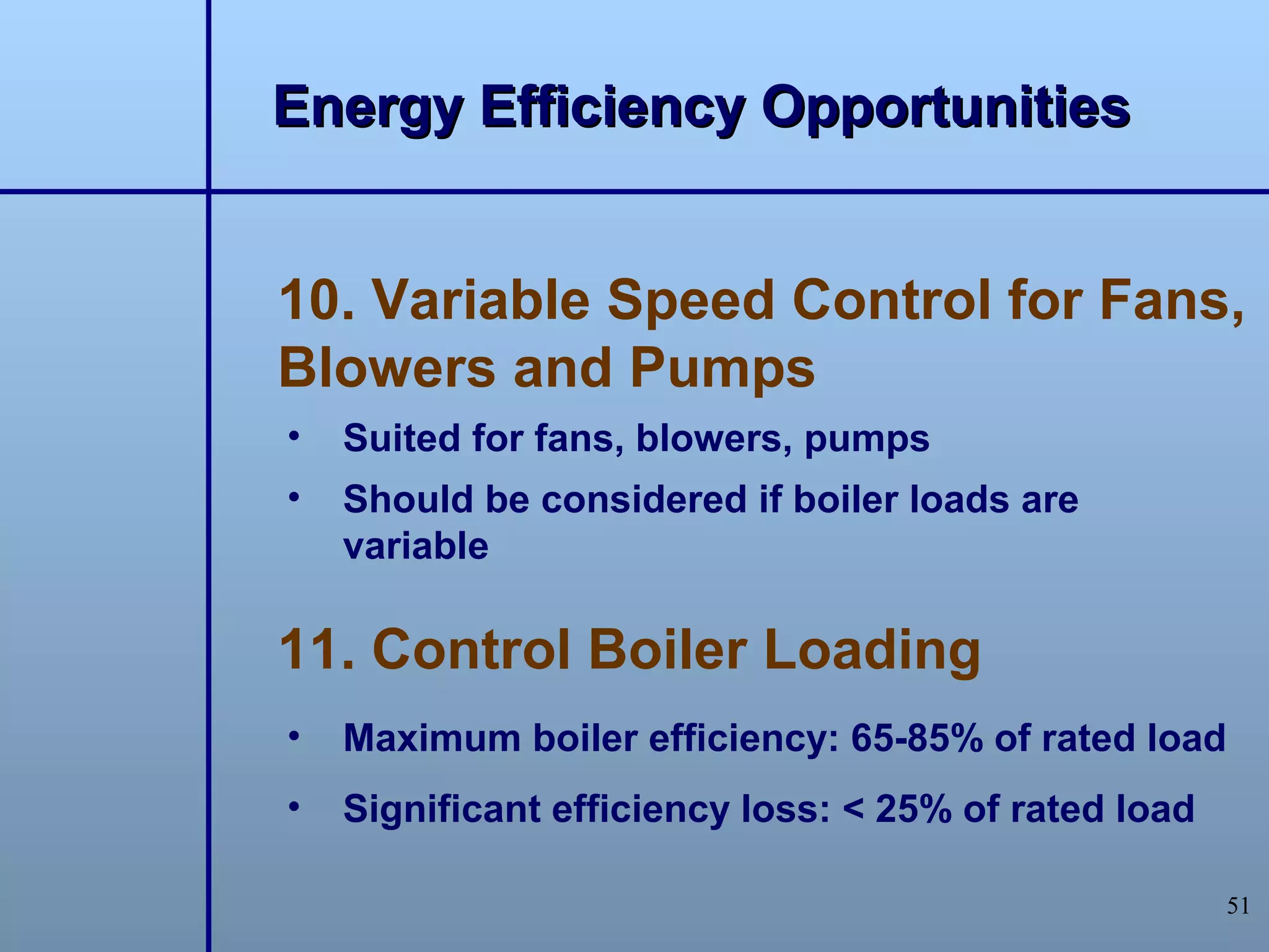 Energy Efficiency Opportunities


10. Variable Speed Control for Fans,
Blowers and Pumps
•   Suited for fans, blowers, pumps
•   Should be considered if boiler loads are
    variable

11. Control Boiler Loading
•   Maximum boiler efficiency: 65-85% of rated load
•   Significant efficiency loss: < 25% of rated load

                                                       51
 