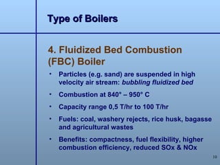 Type of Boilers


4. Fluidized Bed Combustion
(FBC) Boiler
•   Particles (e.g. sand) are suspended in high
    velocity air stream: bubbling fluidized bed
•   Combustion at 840° – 950° C
•   Capacity range 0,5 T/hr to 100 T/hr
•   Fuels: coal, washery rejects, rice husk, bagasse
    and agricultural wastes
•   Benefits: compactness, fuel flexibility, higher
    combustion efficiency, reduced SOx & NOx
                                                       10
 
