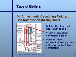 Type of Boilers

4c. Atmospheric Circulating Fluidized
Bed Combustion (CFBC) Boiler
                                 •     Solids lifted from bed,
                                       rise, return to bed
                                 •     Steam generation in
                                       convection section
                                 •     Benefits: more
                                       economical, better space
                                       utilization and efficient
                                       combustion

(Thermax Babcock & Wilcox Ltd, 2001)                             12
 