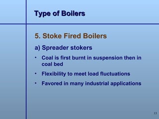Type of Boilers


5. Stoke Fired Boilers
a) Spreader stokers
• Coal is first burnt in suspension then in
  coal bed
• Flexibility to meet load fluctuations
• Favored in many industrial applications




                                              13
 
