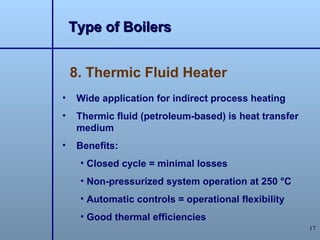 Type of Boilers


    8. Thermic Fluid Heater
•    Wide application for indirect process heating
•    Thermic fluid (petroleum-based) is heat transfer
     medium
•    Benefits:
     • Closed cycle = minimal losses
     • Non-pressurized system operation at 250 °C
     • Automatic controls = operational flexibility
     • Good thermal efficiencies
                                                        17
 