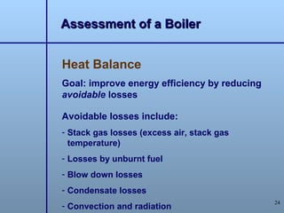 Assessment of a Boiler


Heat Balance
Goal: improve energy efficiency by reducing
avoidable losses

Avoidable losses include:
- Stack gas losses (excess air, stack gas
  temperature)
- Losses by unburnt fuel
- Blow down losses
- Condensate losses
                                              24
- Convection and radiation
 