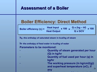 Assessment of a Boiler


 Boiler Efficiency: Direct Method
                          Heat Input x 100   Q x (hg – hf) x 100
Boiler efficiency (η) =                    =
                          Heat Output         Q x GCV

hg -the enthalpy of saturated steam in kcal/kg of steam

hf -the enthalpy of feed water in kcal/kg of water
Parameters to be monitored:
-                           Quantity of steam generated per hour
                            (Q) in kg/hr
-                           Quantity of fuel used per hour (q) in
                            kg/hr
-                           The working pressure (in kg/cm2(g))
                            and superheat temperature (oC), if
                                                                  26
                            any
 