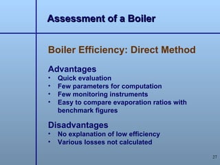 Assessment of a Boiler


Boiler Efficiency: Direct Method
Advantages
•   Quick evaluation
•   Few parameters for computation
•   Few monitoring instruments
•   Easy to compare evaporation ratios with
    benchmark figures

Disadvantages
•   No explanation of low efficiency
•   Various losses not calculated

                                              27
 