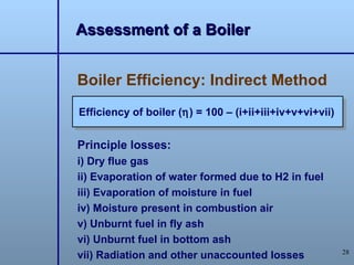 Assessment of a Boiler


Boiler Efficiency: Indirect Method
Efficiency of boiler (η) = 100 – (i+ii+iii+iv+v+vi+vii)


Principle losses:
i) Dry flue gas
ii) Evaporation of water formed due to H2 in fuel
iii) Evaporation of moisture in fuel
iv) Moisture present in combustion air
v) Unburnt fuel in fly ash
vi) Unburnt fuel in bottom ash
                                                          28
vii) Radiation and other unaccounted losses
 