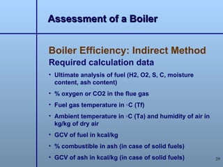Assessment of a Boiler


Boiler Efficiency: Indirect Method
Required calculation data
• Ultimate analysis of fuel (H2, O2, S, C, moisture
  content, ash content)
• % oxygen or CO2 in the flue gas
• Fuel gas temperature in ◦C (Tf)
• Ambient temperature in ◦C (Ta) and humidity of air in
  kg/kg of dry air
• GCV of fuel in kcal/kg
• % combustible in ash (in case of solid fuels)
• GCV of ash in kcal/kg (in case of solid fuels)          29
 