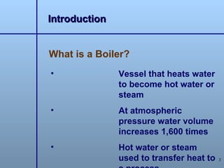 Introduction


What is a Boiler?
•              Vessel that heats water
               to become hot water or
               steam
•              At atmospheric
               pressure water volume
               increases 1,600 times
•              Hot water or steam
               used to transfer heat to   3
 