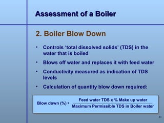 Assessment of a Boiler

2. Boiler Blow Down
•   Controls ‘total dissolved solids’ (TDS) in the
    water that is boiled
•   Blows off water and replaces it with feed water
•   Conductivity measured as indication of TDS
    levels
•   Calculation of quantity blow down required:

                     Feed water TDS x % Make up water
Blow down (%) =
                  Maximum Permissible TDS in Boiler water

                                                            31
 
