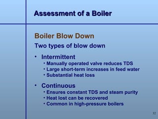Assessment of a Boiler


Boiler Blow Down
Two types of blow down
• Intermittent
   • Manually operated valve reduces TDS
   • Large short-term increases in feed water
   • Substantial heat loss

• Continuous
   • Ensures constant TDS and steam purity
   • Heat lost can be recovered
   • Common in high-pressure boilers
                                                32
 