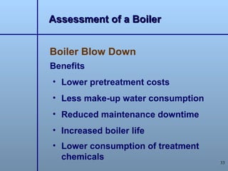 Assessment of a Boiler


Boiler Blow Down
Benefits
• Lower pretreatment costs
• Less make-up water consumption
• Reduced maintenance downtime
• Increased boiler life
• Lower consumption of treatment
  chemicals
                                   33
 
