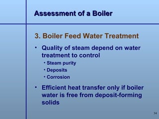 Assessment of a Boiler


3. Boiler Feed Water Treatment
• Quality of steam depend on water
  treatment to control
   • Steam purity
   • Deposits
   • Corrosion

• Efficient heat transfer only if boiler
  water is free from deposit-forming
  solids
                                           34
 