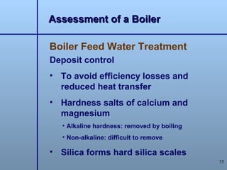Assessment of a Boiler

Boiler Feed Water Treatment
Deposit control
• To avoid efficiency losses and
  reduced heat transfer
• Hardness salts of calcium and
  magnesium
   • Alkaline hardness: removed by boiling
   • Non-alkaline: difficult to remove

• Silica forms hard silica scales
                                             35
 
