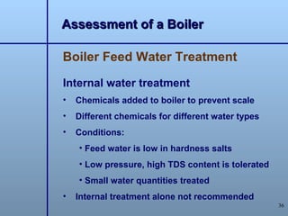 Assessment of a Boiler

Boiler Feed Water Treatment

Internal water treatment
•   Chemicals added to boiler to prevent scale
•   Different chemicals for different water types
•   Conditions:
    • Feed water is low in hardness salts
    • Low pressure, high TDS content is tolerated
    • Small water quantities treated
•   Internal treatment alone not recommended
                                                    36
 