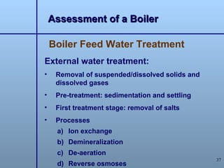 Assessment of a Boiler

    Boiler Feed Water Treatment
External water treatment:
•    Removal of suspended/dissolved solids and
     dissolved gases
•    Pre-treatment: sedimentation and settling
•    First treatment stage: removal of salts
•    Processes
     a) Ion exchange
     b) Demineralization
     c) De-aeration
                                                 37
     d) Reverse osmoses
 