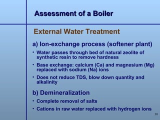 Assessment of a Boiler

External Water Treatment
a) Ion-exchange process (softener plant)
• Water passes through bed of natural zeolite of
  synthetic resin to remove hardness
• Base exchange: calcium (Ca) and magnesium (Mg)
  replaced with sodium (Na) ions
• Does not reduce TDS, blow down quantity and
  alkalinity

b) Demineralization
• Complete removal of salts
• Cations in raw water replaced with hydrogen ions
                                                     38
 