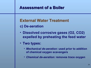 Assessment of a Boiler


External Water Treatment
c) De-aeration
• Dissolved corrosive gases (O2, CO2)
  expelled by preheating the feed water
• Two types:
  • Mechanical de-aeration: used prior to addition
    of chemical oxygen scavangers
  • Chemical de-aeration: removes trace oxygen

                                                     39
 