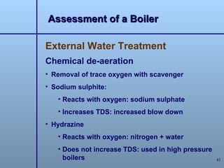 Assessment of a Boiler

External Water Treatment
Chemical de-aeration
• Removal of trace oxygen with scavenger
• Sodium sulphite:
   • Reacts with oxygen: sodium sulphate
   • Increases TDS: increased blow down
• Hydrazine
   • Reacts with oxygen: nitrogen + water
   • Does not increase TDS: used in high pressure
     boilers                                        41
 