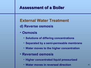 Assessment of a Boiler


External Water Treatment
d) Reverse osmosis
• Osmosis
 • Solutions of differing concentrations
 • Separated by a semi-permeable membrane
 • Water moves to the higher concentration

• Reversed osmosis
 • Higher concentrated liquid pressurized
 • Water moves in reversed direction         42
 