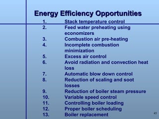 Energy Efficiency Opportunities
  1.    Stack temperature control
  2.    Feed water preheating using
        economizers
  3.    Combustion air pre-heating
  4.    Incomplete combustion
        minimization
  5.    Excess air control
  6.    Avoid radiation and convection heat
        loss
  7.    Automatic blow down control
  8.    Reduction of scaling and soot
        losses
  9.    Reduction of boiler steam pressure
  10.   Variable speed control
  11.   Controlling boiler loading
  12.   Proper boiler scheduling
                                              45
  13.   Boiler replacement
 