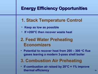 Energy Efficiency Opportunities

1. Stack Temperature Control
• Keep as low as possible
• If >200°C then recover waste heat

2. Feed Water Preheating
  Economizers
• Potential to recover heat from 200 – 300 oC flue
  gases leaving a modern 3-pass shell boiler

3. Combustion Air Preheating
• If combustion air raised by 20°C = 1% improve
  thermal efficiency                                 46
 