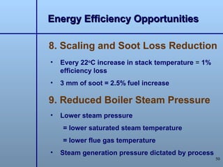 Energy Efficiency Opportunities

8. Scaling and Soot Loss Reduction
•   Every 22oC increase in stack temperature = 1%
    efficiency loss
•   3 mm of soot = 2.5% fuel increase

9. Reduced Boiler Steam Pressure
•   Lower steam pressure
    = lower saturated steam temperature
    = lower flue gas temperature
•   Steam generation pressure dictated by process
                                                    50
 