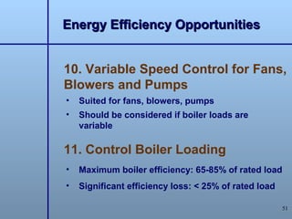 Energy Efficiency Opportunities


10. Variable Speed Control for Fans,
Blowers and Pumps
•   Suited for fans, blowers, pumps
•   Should be considered if boiler loads are
    variable

11. Control Boiler Loading
•   Maximum boiler efficiency: 65-85% of rated load
•   Significant efficiency loss: < 25% of rated load

                                                       51
 