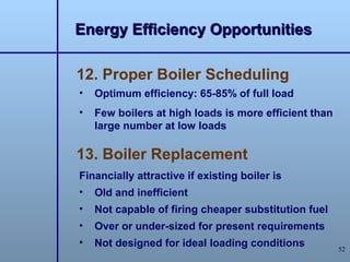 Energy Efficiency Opportunities

12. Proper Boiler Scheduling
•   Optimum efficiency: 65-85% of full load
•   Few boilers at high loads is more efficient than
    large number at low loads

13. Boiler Replacement
Financially attractive if existing boiler is
•   Old and inefficient
•   Not capable of firing cheaper substitution fuel
•   Over or under-sized for present requirements
•   Not designed for ideal loading conditions          52
 
