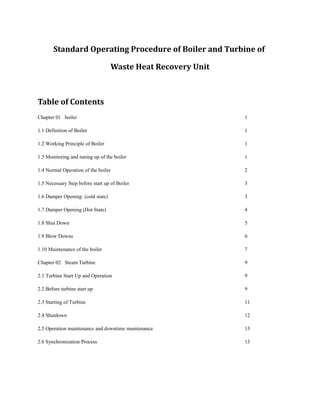 Standard Operating Procedure of Boiler and Turbine of
Waste Heat Recovery Unit
Table of Contents
Chapter 01 boiler 1
1.1 Definition of Boiler 1
1.2 Working Principle of Boiler 1
1.3 Monitoring and tuning up of the boiler 1
1.4 Normal Operation of the boiler 2
1.5 Necessary Step before start up of Boiler 3
1.6 Damper Opening: (cold state) 3
1.7 Damper Opening (Hot State) 4
1.8 Shut Down 5
1.9 Blow Downs 6
1.10 Maintenance of the boiler 7
Chapter 02 Steam Turbine 9
2.1 Turbine Start Up and Operation 9
2.2 Before turbine start up 9
2.3 Starting of Turbine 11
2.4 Shutdown 12
2.5 Operation maintenance and downtime maintenance 13
2.6 Synchronization Process 13
 