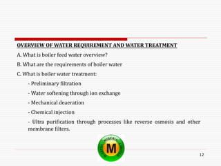 12
OVERVIEW OF WATER REQUIREMENT AND WATER TREATMENT
A. What is boiler feed water overview?
B. What are the requirements of boiler water
C. What is boiler water treatment:
- Preliminary filtration
- Water softening through ion exchange
- Mechanical deaeration
- Chemical injection
- Ultra purification through processes like reverse osmosis and other
membrane filters.
 