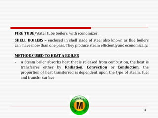 4
FIRE TUBE/Water tube boilers, with economizer
SHELL BOILERS – enclosed in shell made of steel also known as flue boilers
can have more than one pass. They produce steam efficiently and economically.
METHODS USED TO HEAT A BOILER
- A Steam boiler absorbs heat that is released from combustion, the heat is
transferred either by Radiation, Convection or Conduction. the
proportion of heat transferred is dependent upon the type of steam, fuel
and transfer surface
 